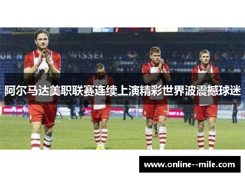 阿尔马达美职联赛连续上演精彩世界波震撼球迷